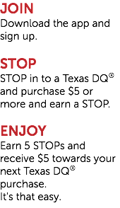 JOIN Download the app and sign up. STOP STOP in to a Texas DQ® and purchase $5 or more and earn a STOP. ENJOY Earn 5 STOPs and receive $5 towards your next Texas DQ® purchase.  It's that easy.
